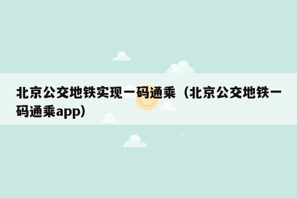 北京公交地铁实现一码通乘（北京公交地铁一码通乘app）