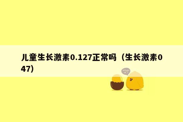 儿童生长激素0.127正常吗（生长激素047）