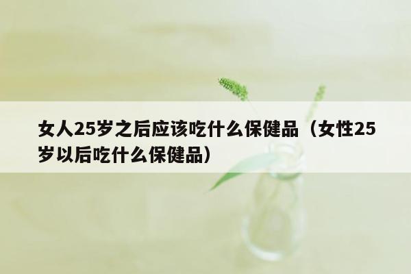 女人25岁之后应该吃什么保健品（女性25岁以后吃什么保健品）