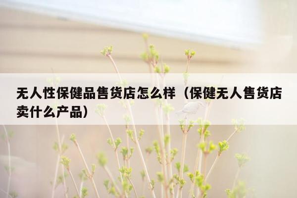 无人性保健品售货店怎么样（保健无人售货店卖什么产品）