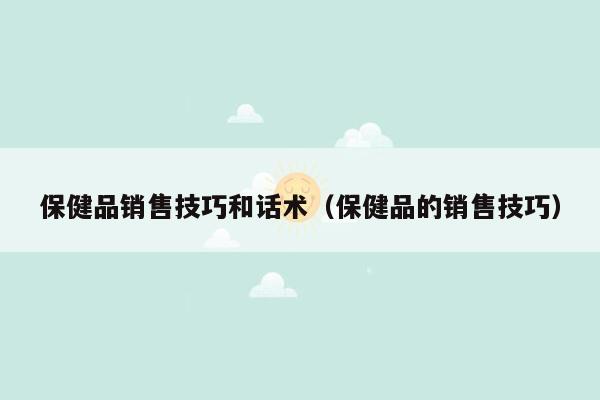 保健品销售技巧和话术（保健品的销售技巧）