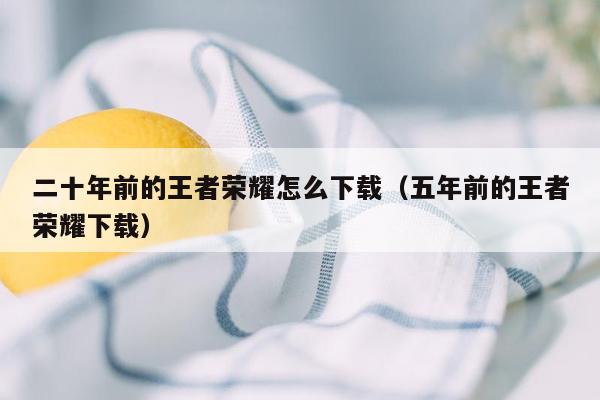 二十年前的王者荣耀怎么下载（五年前的王者荣耀下载）