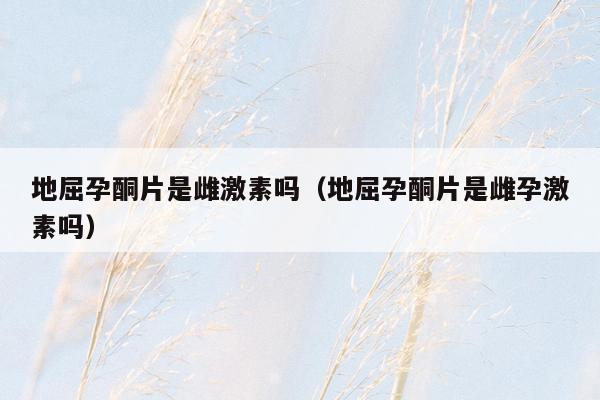 地屈孕酮片是雌激素吗（地屈孕酮片是雌孕激素吗）