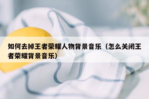 如何去掉王者荣耀人物背景音乐（怎么关闭王者荣耀背景音乐）