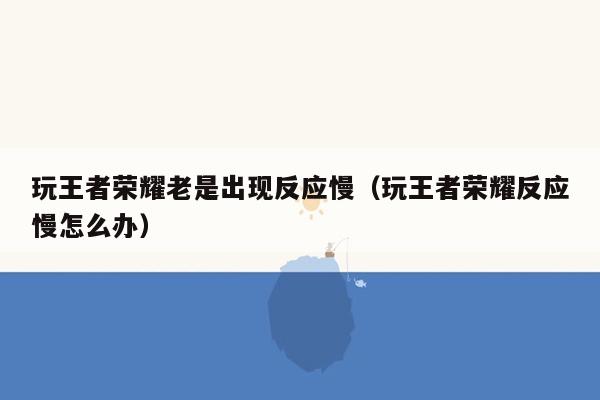 玩王者荣耀老是出现反应慢（玩王者荣耀反应慢怎么办）
