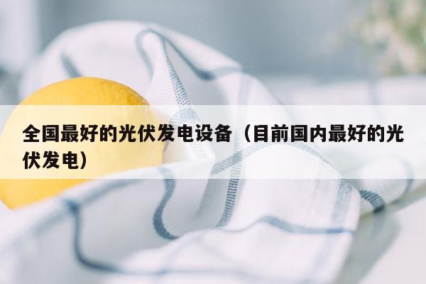 全国最好的光伏发电设备（目前国内最好的光伏发电）