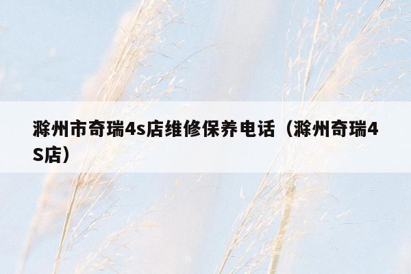 滁州市奇瑞4s店维修保养电话（滁州奇瑞4S店）