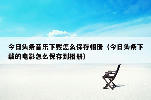 今日头条音乐下载怎么保存相册（今日头条下载的电影怎么保存到相册）