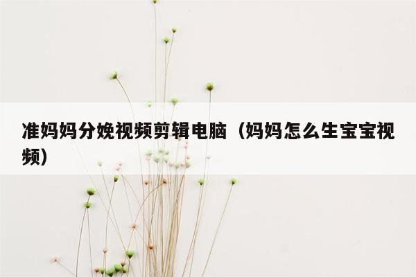 准妈妈分娩视频剪辑电脑（妈妈怎么生宝宝视频）