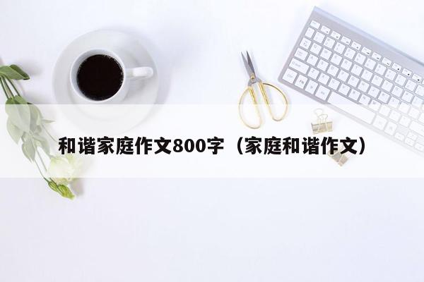 和谐家庭作文800字（家庭和谐作文）