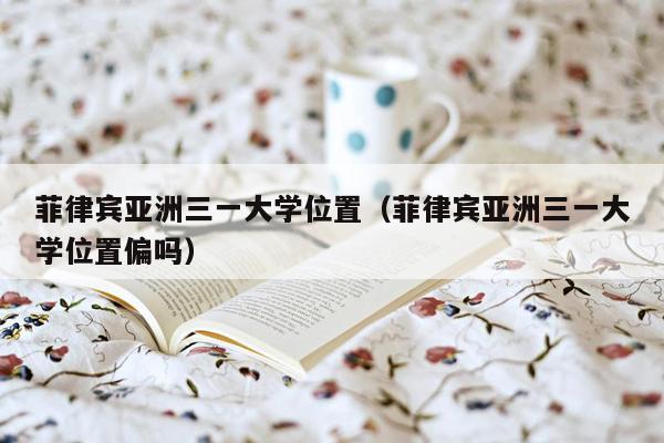 菲律宾亚洲三一大学位置（菲律宾亚洲三一大学位置偏吗）