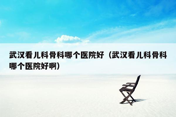 武汉看儿科骨科哪个医院好（武汉看儿科骨科哪个医院好啊）