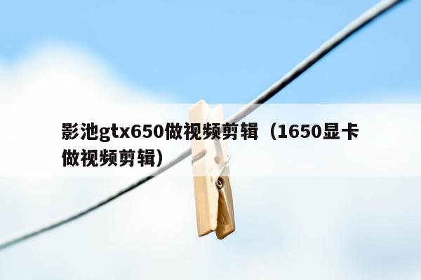 影池gtx650做视频剪辑（1650显卡做视频剪辑）