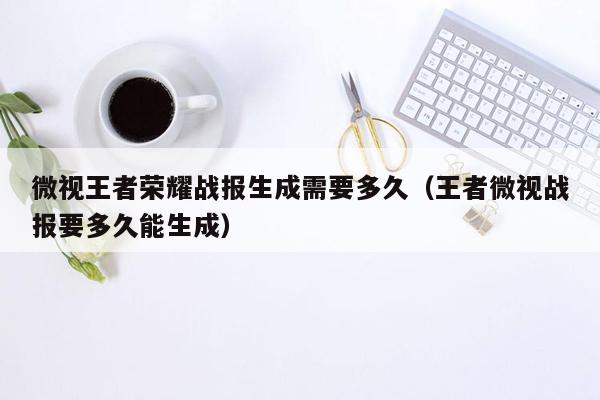 微视王者荣耀战报生成需要多久（王者微视战报要多久能生成）
