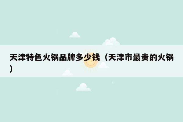 天津特色火锅品牌多少钱（天津市最贵的火锅）