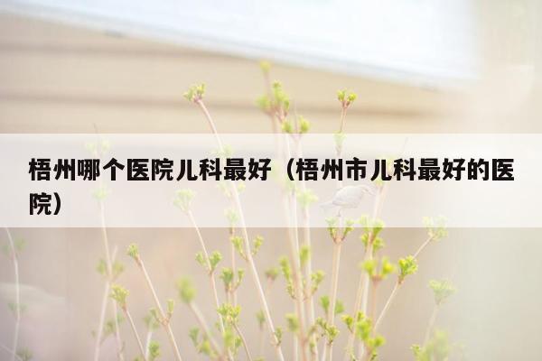 梧州哪个医院儿科最好（梧州市儿科最好的医院）