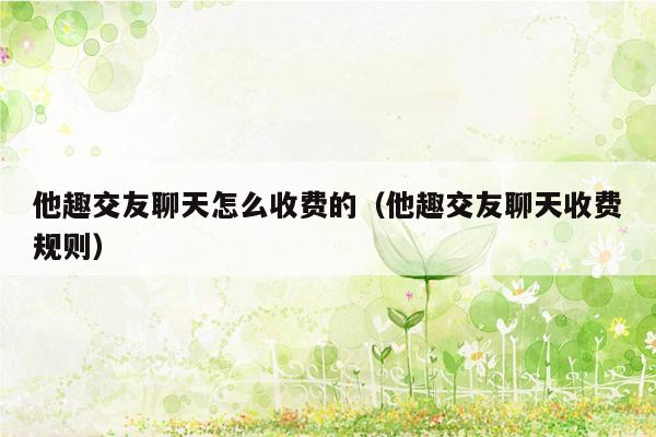 他趣交友聊天怎么收费的（他趣交友聊天收费规则）