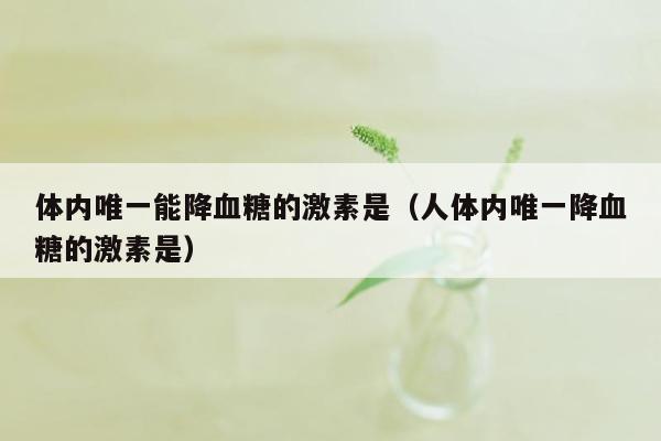 体内唯一能降血糖的激素是（人体内唯一降血糖的激素是）