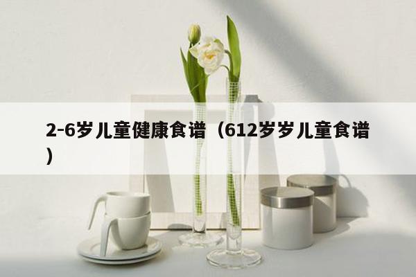 2-6岁儿童健康食谱（612岁岁儿童食谱）