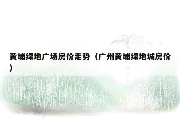 黄埔绿地广场房价走势（广州黄埔绿地城房价）