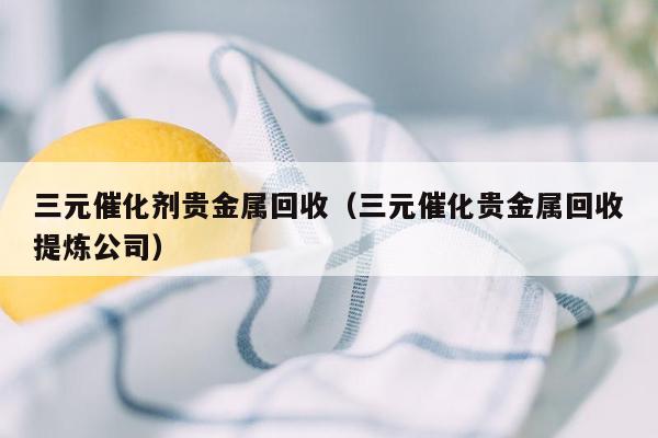 三元催化剂贵金属回收（三元催化贵金属回收提炼公司）