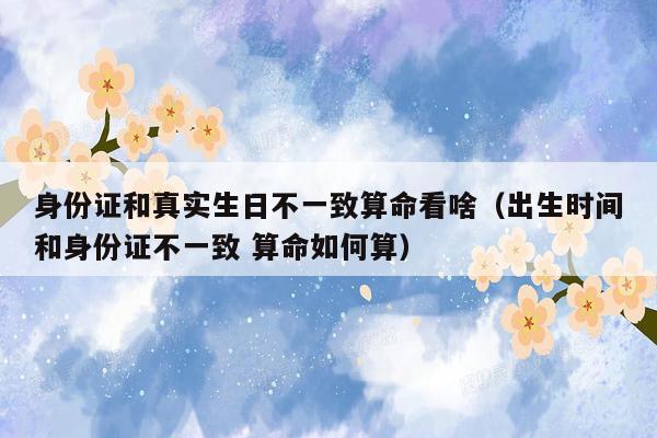 身份证和真实生日不一致算命看啥（出生时间和身份证不一致 算命如何算）