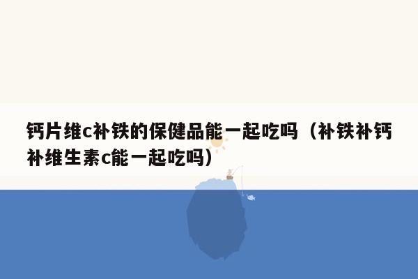 钙片维c补铁的保健品能一起吃吗（补铁补钙补维生素c能一起吃吗）