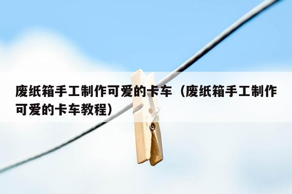 废纸箱手工制作可爱的卡车（废纸箱手工制作可爱的卡车教程）