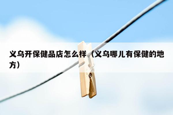 义乌开保健品店怎么样（义乌哪儿有保健的地方）