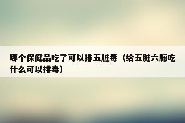 哪个保健品吃了可以排五脏毒（给五脏六腑吃什么可以排毒）