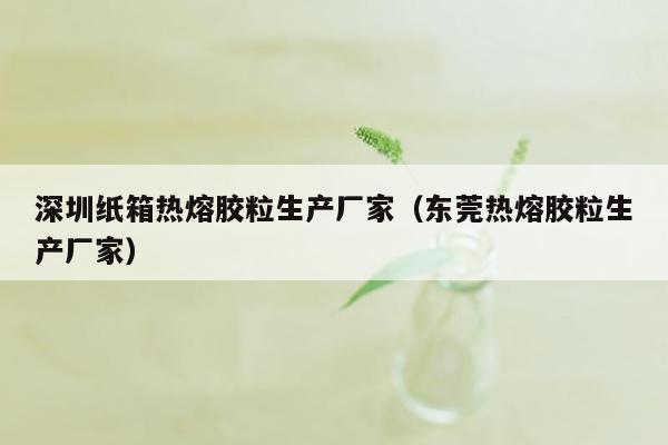 深圳纸箱热熔胶粒生产厂家（东莞热熔胶粒生产厂家）