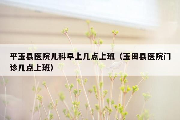 平玉县医院儿科早上几点上班（玉田县医院门诊几点上班）