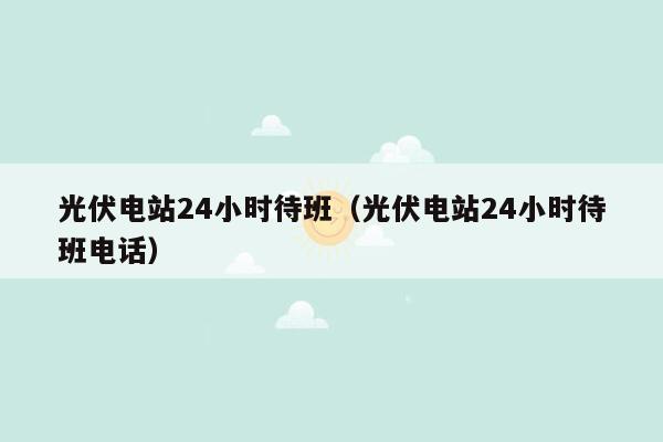 光伏电站24小时待班（光伏电站24小时待班电话）