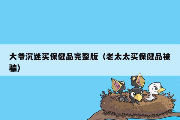 大爷沉迷买保健品完整版（老太太买保健品被骗）
