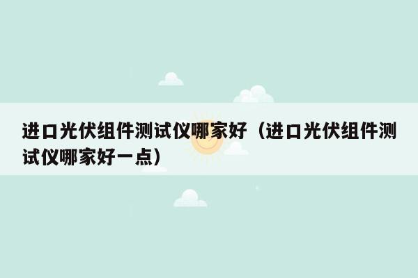 进口光伏组件测试仪哪家好（进口光伏组件测试仪哪家好一点）