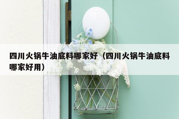 四川火锅牛油底料哪家好（四川火锅牛油底料哪家好用）