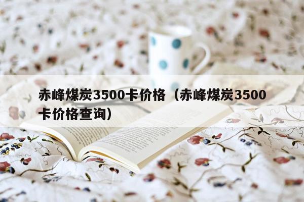 赤峰煤炭3500卡价格（赤峰煤炭3500卡价格查询）