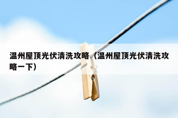 温州屋顶光伏清洗攻略（温州屋顶光伏清洗攻略一下）