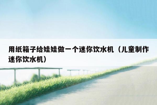 用纸箱子给娃娃做一个迷你饮水机（儿童制作迷你饮水机）