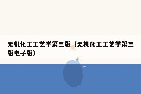 无机化工工艺学第三版（无机化工工艺学第三版电子版）