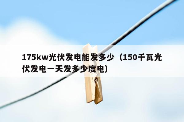 175kw光伏发电能发多少（150千瓦光伏发电一天发多少度电）