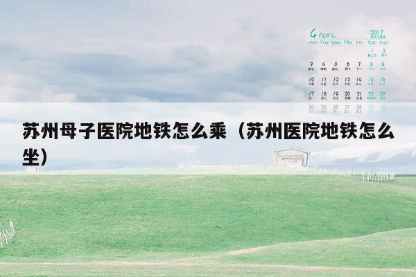 苏州母子医院地铁怎么乘（苏州医院地铁怎么坐）