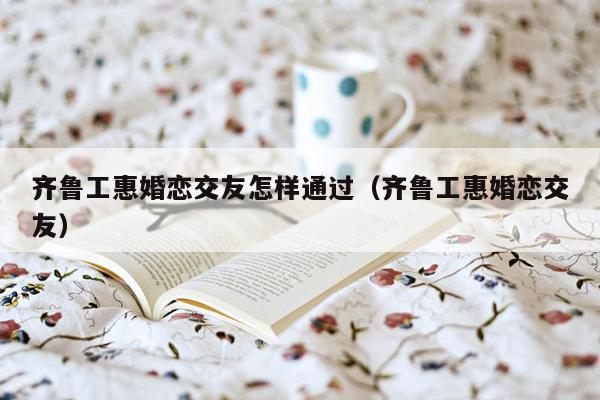 齐鲁工惠婚恋交友怎样通过（齐鲁工惠婚恋交友）