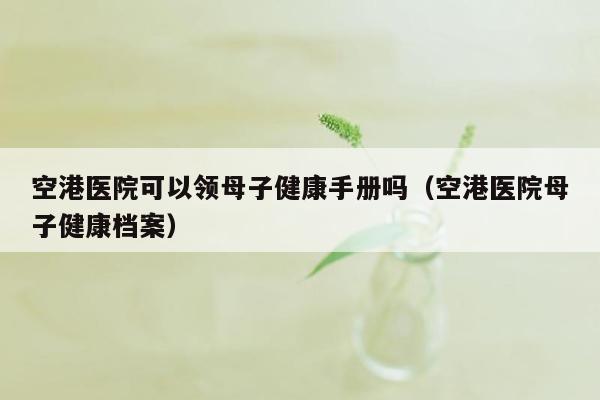 空港医院可以领母子健康手册吗（空港医院母子健康档案）