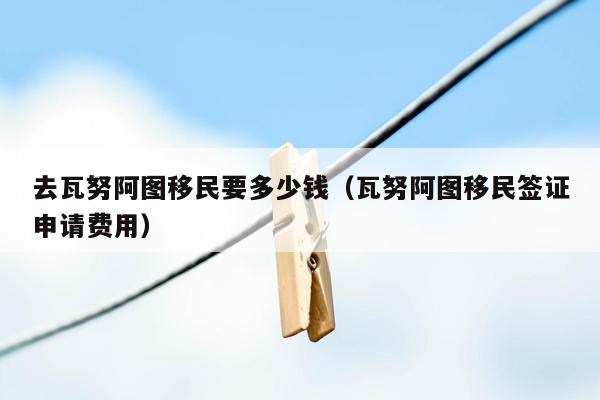 去瓦努阿图移民要多少钱（瓦努阿图移民签证申请费用）