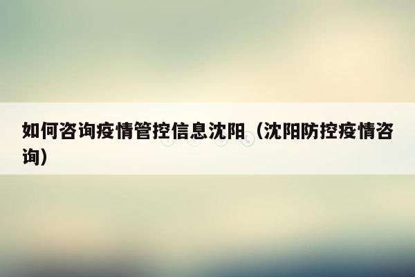 如何咨询疫情管控信息沈阳（沈阳防控疫情咨询）