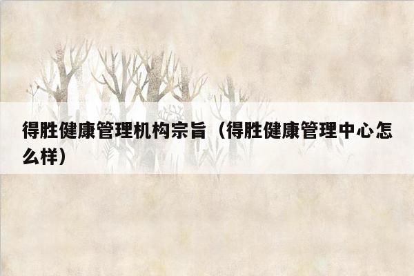 得胜健康管理机构宗旨（得胜健康管理中心怎么样）
