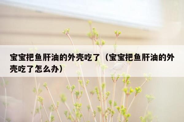 宝宝把鱼肝油的外壳吃了（宝宝把鱼肝油的外壳吃了怎么办）