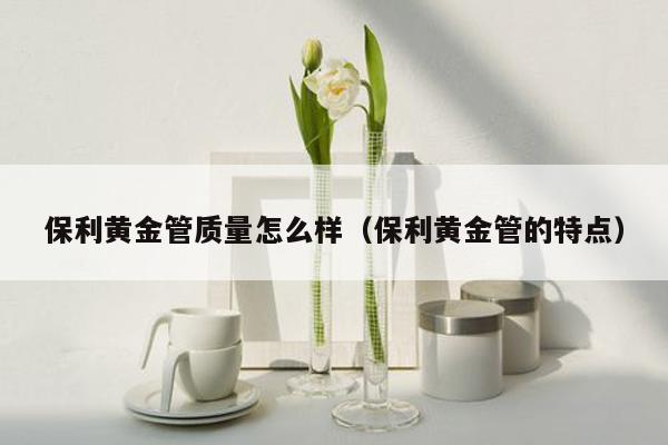 保利黄金管质量怎么样（保利黄金管的特点）