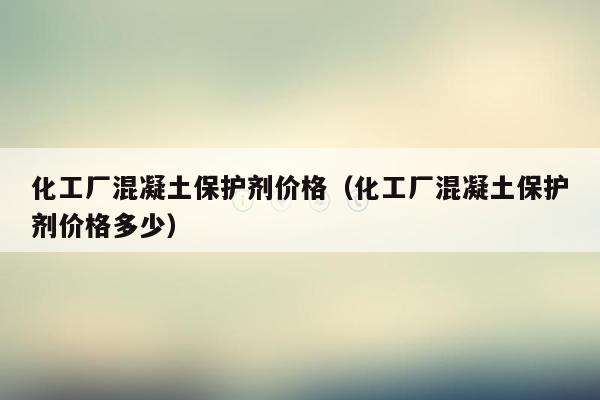 化工厂混凝土保护剂价格（化工厂混凝土保护剂价格多少）